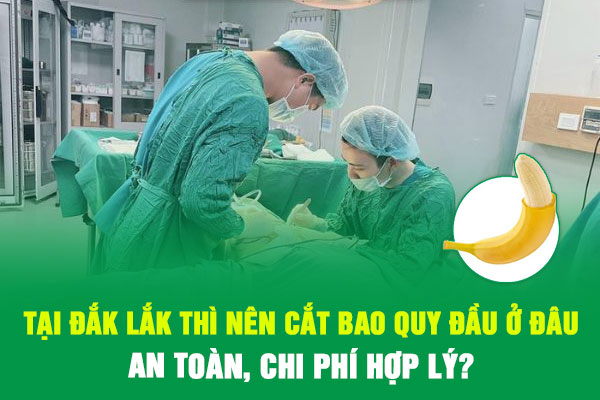 TẠI ĐẮK LẮK THÌ NÊN CẮT BAO QUY ĐẦU Ở ĐÂU AN TOÀN, CHI PHÍ HỢP LÝ?